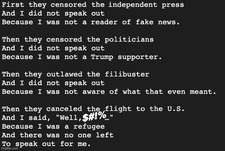 No one left to speak out. | censored; independent press; reader of fake news. censored; politicians; Trump supporter. outlawed; filibuster; ware of what that even meant. canceled; flight to the U.S. $#!%; refugee | image tagged in first they the then me,political meme,cancel culture,censorship | made w/ Imgflip meme maker