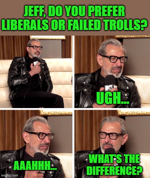 Jeff Goldblum What's the difference | JEFF, DO YOU PREFER LIBERALS OR FAILED TROLLS? WHAT'S THE DIFFERENCE? UGH... AAAHHH... | image tagged in jeff goldblum what's the difference | made w/ Imgflip meme maker
