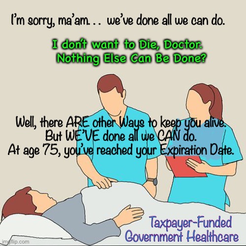 Government-run Healthcare | I’m sorry, ma’am. . .  we’ve done all we can do. I don’t want to Die, Doctor.  
Nothing Else Can Be Done? Well, there ARE other Ways to keep you alive.  
But WE’VE done all we CAN do.  
At age 75, you’ve reached your Expiration Date. Taxpayer-Funded  
Government Healthcare | image tagged in dems hate america,everything they do benefits them not us,biden is a cruel joke,america last | made w/ Imgflip meme maker
