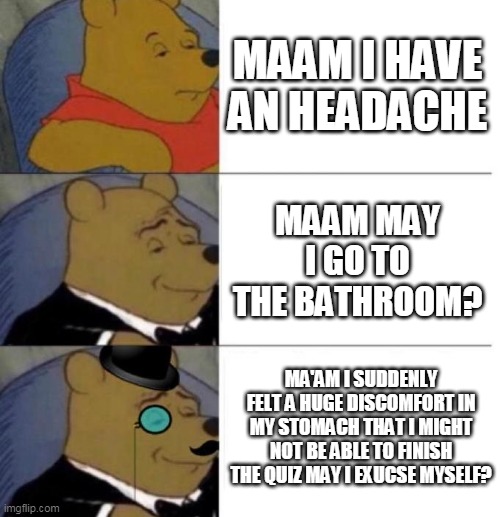 Best excuse! | MAAM I HAVE AN HEADACHE; MAAM MAY I GO TO THE BATHROOM? MA'AM I SUDDENLY FELT A HUGE DISCOMFORT IN MY STOMACH THAT I MIGHT NOT BE ABLE TO FINISH THE QUIZ MAY I EXUCSE MYSELF? | image tagged in tuxedo winnie the pooh 3 panel | made w/ Imgflip meme maker