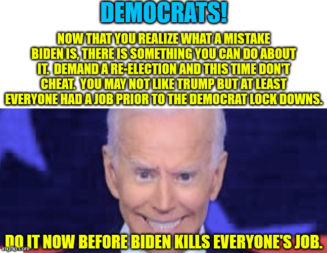 Save us from Joe Biden.  There is no end to the damage he is causing. | DEMOCRATS! NOW THAT YOU REALIZE WHAT A MISTAKE BIDEN IS, THERE IS SOMETHING YOU CAN DO ABOUT IT.  DEMAND A RE-ELECTION AND THIS TIME DON'T CHEAT.  YOU MAY NOT LIKE TRUMP BUT AT LEAST EVERYONE HAD A JOB PRIOR TO THE DEMOCRAT LOCK DOWNS. DO IT NOW BEFORE BIDEN KILLS EVERYONE'S JOB. | image tagged in biden,re-election,biden was a mistake,voter fraud | made w/ Imgflip meme maker
