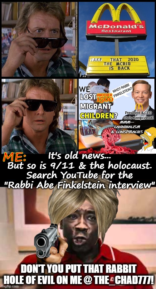 Don't you put that Anti-Semetic crap on me Ricky Bobby | WE; WHO? RABBI FINKELSTEIN? ANOTHER; 1500; President & CEO
Chris Kempczinski; MMM... CANNIBALISM & CONSPIRACIES; It's old news...
But so is 9/11 & the holocaust.
Search YouTube for the "Rabbi Abe Finkelstein interview"; ME:; DON'T YOU PUT THAT RABBIT HOLE OF EVIL ON ME @ THE_CHAD777! | image tagged in they live,mcdonalds,conspiracy,memes,dude wtf,funny | made w/ Imgflip meme maker