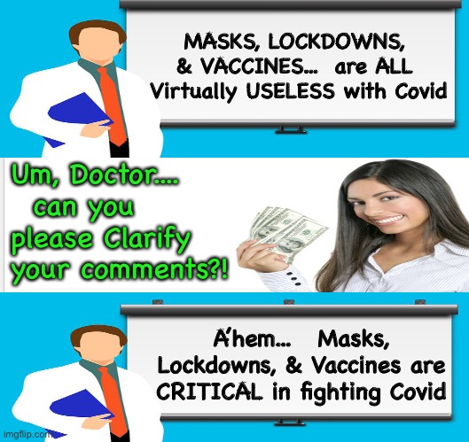 Pay for Play  - by NeverWoke | MASKS, LOCKDOWNS, 
& VACCINES...  are ALL 
Virtually USELESS with Covid; Um, Doctor....   can you please Clarify your comments?! A’hem...   Masks, Lockdowns, & Vaccines are CRITICAL in fighting Covid | image tagged in lockdowns,masks,vaccine | made w/ Imgflip meme maker