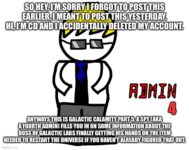 Sorry, I’ll get the reading part now | SO HEY, I’M SORRY I FORGOT TO POST THIS EARLIER, I MEANT TO POST THIS YESTERDAY. HI, I’M CD AND I ACCIDENTALLY DELETED MY ACCOUNT. 4; ANYWAYS THIS IS GALACTIC CALAMITY PART 5, A SPY (AKA A FOURTH ADMIN) FILLS YOU IN ON SOME INFORMATION ABOUT THE BOSS OF GALACTIC LABS FINALLY GETTING HIS HANDS ON THE ITEM NEEDED TO RESTART THE UNIVERSE IF YOU HAVEN’T ALREADY FIGURED THAT OUT. | made w/ Imgflip meme maker