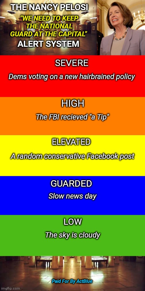 The Nancy Pelosi "we need to keep the National Guard at the capital" alert system | THE NANCY PELOSI; "WE NEED TO KEEP THE NATIONAL GUARD AT THE CAPITAL"; ALERT SYSTEM; SEVERE; Dems voting on a new hairbrained policy; HIGH; The FBI recieved "a Tip"; ELEVATED; A random conservative Facebook post; GUARDED; Slow news day; LOW; The sky is cloudy; Paid For By ActBlue | image tagged in joe biden,nancy pelosi,fake news,national guard,government corruption,liberal agenda | made w/ Imgflip meme maker