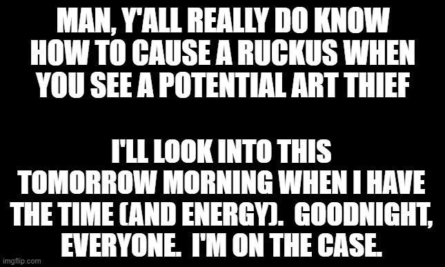 Y'all dump your arguments and evidence in the comments here, ok? | MAN, Y'ALL REALLY DO KNOW HOW TO CAUSE A RUCKUS WHEN YOU SEE A POTENTIAL ART THIEF; I'LL LOOK INTO THIS TOMORROW MORNING WHEN I HAVE THE TIME (AND ENERGY).  GOODNIGHT, EVERYONE.  I'M ON THE CASE. | image tagged in blank black template | made w/ Imgflip meme maker