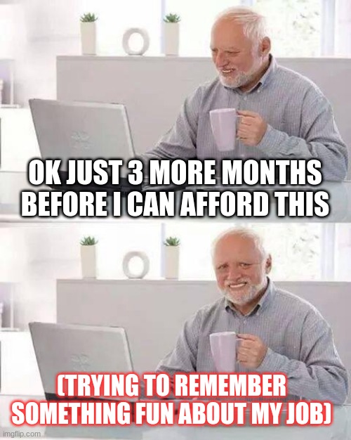 Hide the Pain Harold | OK JUST 3 MORE MONTHS BEFORE I CAN AFFORD THIS; (TRYING TO REMEMBER SOMETHING FUN ABOUT MY JOB) | image tagged in memes,hide the pain harold | made w/ Imgflip meme maker