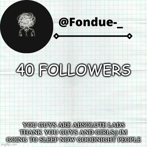 Thank you guys. Im going to sleep now | 40 FOLLOWERS; YOU GUYS ARE ABSOLUTE LADS THANK YOU GUYS AND GIRLS;) IM GOING TO SLEEP NOW GOODNIGHT PEOPLE | image tagged in funny,followers,appreciation,meme,template | made w/ Imgflip meme maker
