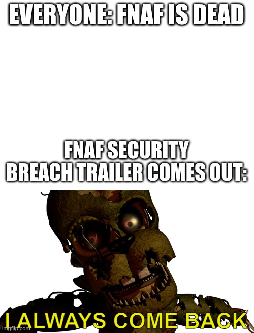 come back little child | EVERYONE: FNAF IS DEAD; FNAF SECURITY BREACH TRAILER COMES OUT:; I ALWAYS COME BACK | image tagged in blank white template | made w/ Imgflip meme maker