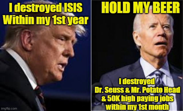 Destroyers II | HOLD MY BEER; I destroyed ISIS




Within my 1st year; I destroyed 
Dr. Seuss & Mr. Potato Head
& 50K high paying jobs
within my 1st month | image tagged in beijingbiden,joe biden,donald trump,destroyers,hold my beer | made w/ Imgflip meme maker