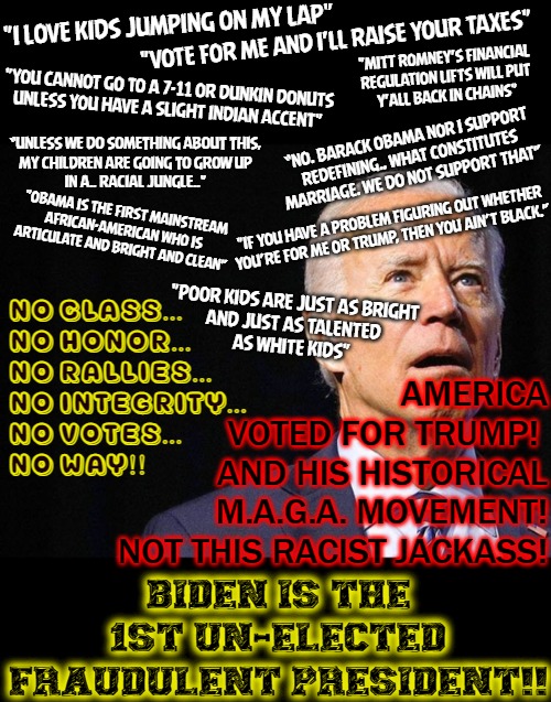 "Quote On, Man.." | "I LOVE KIDS JUMPING ON MY LAP"; "VOTE FOR ME AND I'LL RAISE YOUR TAXES"; "MITT ROMNEY'S FINANCIAL
REGULATION LIFTS WILL PUT
Y'ALL BACK IN CHAINS"; "YOU CANNOT GO TO A 7-11 OR DUNKIN DONUTS
UNLESS YOU HAVE A SLIGHT INDIAN ACCENT"; “NO. BARACK OBAMA NOR I SUPPORT
REDEFINING.. WHAT CONSTITUTES
MARRIAGE. WE DO NOT SUPPORT THAT”; “UNLESS WE DO SOMETHING ABOUT THIS,
MY CHILDREN ARE GOING TO GROW UP
IN A.. RACIAL JUNGLE.."; "OBAMA IS THE FIRST MAINSTREAM AFRICAN-AMERICAN WHO IS ARTICULATE AND BRIGHT AND CLEAN”; AMERICA
VOTED FOR TRUMP! 
AND HIS HISTORICAL
M.A.G.A. MOVEMENT!

NOT THIS RACIST JACKASS! "IF YOU HAVE A PROBLEM FIGURING OUT WHETHER
YOU’RE FOR ME OR TRUMP, THEN YOU AIN’T BLACK.”; "POOR KIDS ARE JUST AS BRIGHT
AND JUST AS TALENTED
AS WHITE KIDS"; NO CLASS...
NO HONOR...
NO RALLIES...
NO INTEGRITY...
NO VOTES...
NO WAY!! BIDEN IS THE 1ST UN-ELECTED
FRAUDULENT PRESIDENT!! | image tagged in joe biden confused,election fraud,rigged elections,trump 2020,racist | made w/ Imgflip meme maker