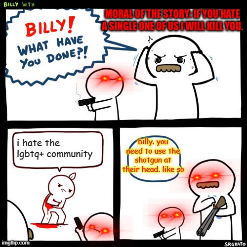 Billy, What Have You Done | MORAL OF THE STORY: IF YOU HATE A SINGLE ONE OF US I WILL KILL YOU. billy. you need to use the shotgun at their head. like so; i hate the lgbtq+ community | image tagged in billy what have you done | made w/ Imgflip meme maker
