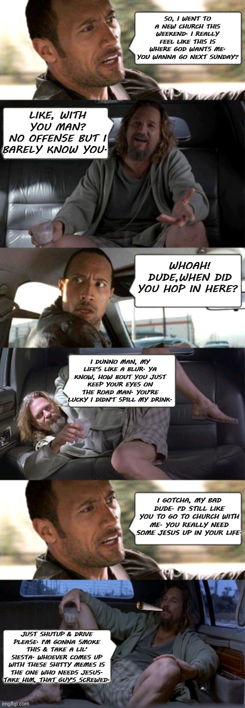 The Rock Driving The Dude | SO, I WENT TO A NEW CHURCH THIS WEEKEND. I REALLY FEEL LIKE THIS IS WHERE GOD WANTS ME. YOU WANNA GO NEXT SUNDAY? LIKE, WITH YOU MAN?
NO OFFENSE BUT I BARELY KNOW YOU. WHOAH! DUDE,WHEN DID YOU HOP IN HERE? I DUNNO MAN, MY LIFE'S LIKE A BLUR. YA KNOW, HOW BOUT YOU JUST KEEP YOUR EYES ON THE ROAD MAN. YOU'RE LUCKY I DIDN'T SPILL MY DRINK. I GOTCHA, MY BAD DUDE. I'D STILL LIKE YOU TO GO TO CHURCH WITH ME. YOU REALLY NEED SOME JESUS UP IN YOUR LIFE. JUST SHUTUP & DRIVE PLEASE. I'M GONNA SMOKE THIS & TAKE A LIL' SIESTA. WHOEVER COMES UP WITH THESE SHITTY MEMES IS THE ONE WHO NEEDS JESUS. TAKE HIM, THAT GUY'S SCREWED. | image tagged in the rock driving the dude,the big lebowski,memes,funny,church,new memes | made w/ Imgflip meme maker