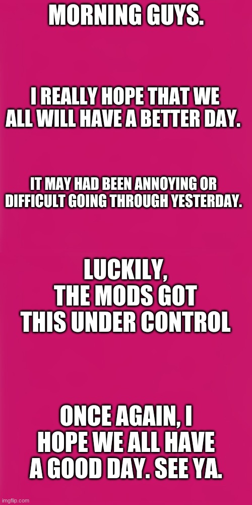 MORNING GUYS. I REALLY HOPE THAT WE ALL WILL HAVE A BETTER DAY. IT MAY HAD BEEN ANNOYING OR DIFFICULT GOING THROUGH YESTERDAY. LUCKILY, THE MODS GOT THIS UNDER CONTROL; ONCE AGAIN, I HOPE WE ALL HAVE A GOOD DAY. SEE YA. | image tagged in blank pink template | made w/ Imgflip meme maker