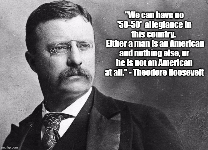 Theodore Roosevelt on Divided Allegiance | "We can have no '50-50'  allegiance in this country. 
 Either a man is an American and nothing else, or he is not an American at all." - Theodore Roosevelt | image tagged in theodore roosevelt,memes,politics,patriotism | made w/ Imgflip meme maker