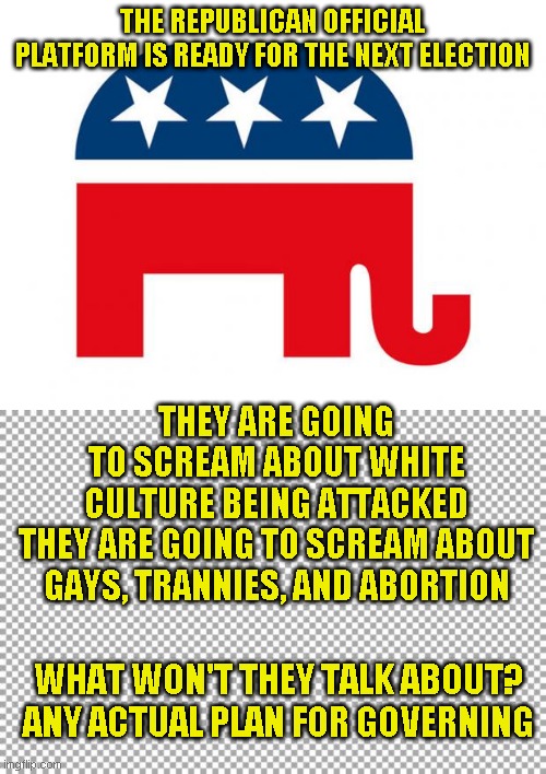 It's with us or against thinking. Given that choice, I rather be your worst enemy | THE REPUBLICAN OFFICIAL PLATFORM IS READY FOR THE NEXT ELECTION; THEY ARE GOING TO SCREAM ABOUT WHITE CULTURE BEING ATTACKED

THEY ARE GOING TO SCREAM ABOUT GAYS, TRANNIES, AND ABORTION; WHAT WON'T THEY TALK ABOUT? ANY ACTUAL PLAN FOR GOVERNING | image tagged in republican,free | made w/ Imgflip meme maker