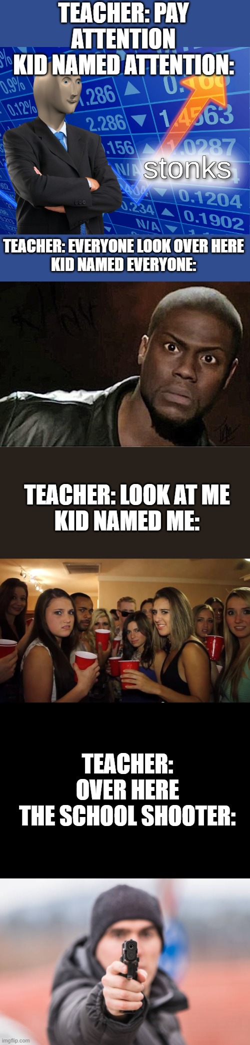 poor teacher | TEACHER: PAY ATTENTION
KID NAMED ATTENTION:; TEACHER: EVERYONE LOOK OVER HERE
KID NAMED EVERYONE:; TEACHER: LOOK AT ME
KID NAMED ME:; TEACHER: OVER HERE
THE SCHOOL SHOOTER: | image tagged in stonks,memes,kevin hart,party girls looking at you pov,pov you are | made w/ Imgflip meme maker