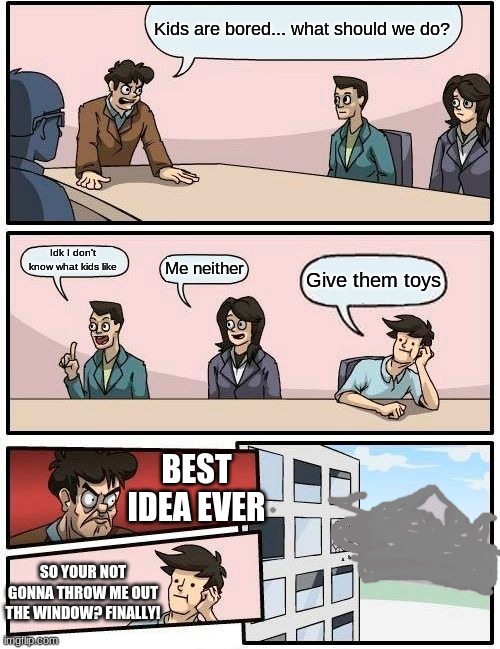 Boardroom Meeting Suggestion Meme | Kids are bored... what should we do? Idk I don't know what kids like; Me neither; Give them toys; BEST IDEA EVER; SO YOUR NOT GONNA THROW ME OUT THE WINDOW? FINALLY! | image tagged in memes,boardroom meeting suggestion | made w/ Imgflip meme maker