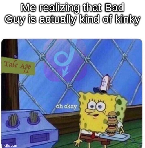 oh okay spongebob | Me realizing that Bad Guy is actually kind of kinky | image tagged in oh okay spongebob | made w/ Imgflip meme maker