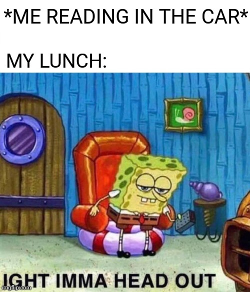 Spongebob Ight Imma Head Out Meme | *ME READING IN THE CAR*; MY LUNCH: | image tagged in memes,spongebob ight imma head out | made w/ Imgflip meme maker