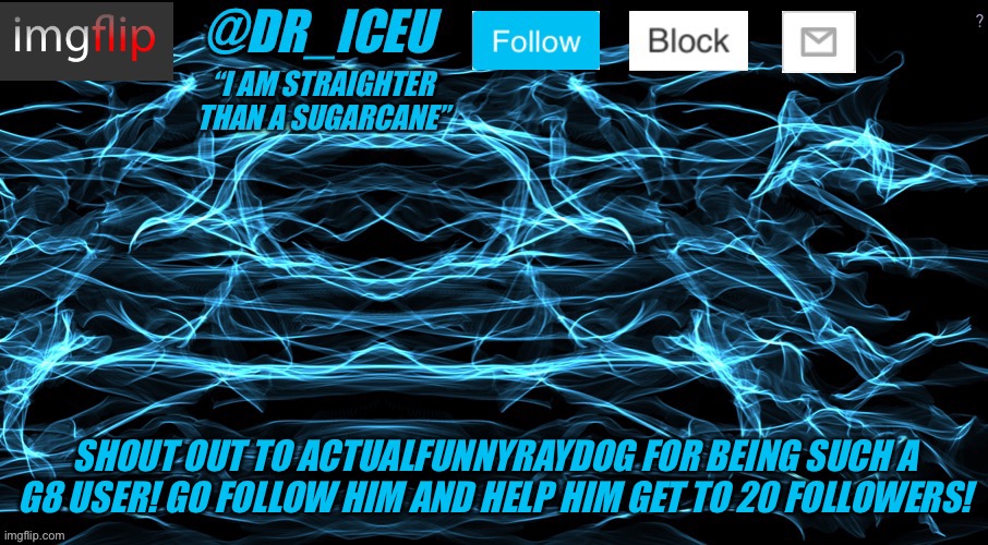 https://imgflip.com/user/ActualFunnyRaydog *gr8 user* | SHOUT OUT TO ACTUALFUNNYRAYDOG FOR BEING SUCH A G8 USER! GO FOLLOW HIM AND HELP HIM GET TO 20 FOLLOWERS! | image tagged in dr_iceu/dr_icu cyber template,plz,follow,him | made w/ Imgflip meme maker