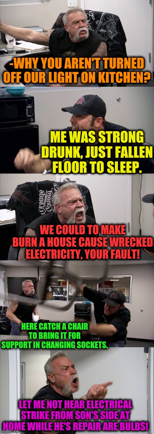 -Living sith nuance. |  -WHY YOU AREN'T TURNED OFF OUR LIGHT ON KITCHEN? ME WAS STRONG DRUNK, JUST FALLEN FLOOR TO SLEEP. WE COULD TO MAKE BURN A HOUSE CAUSE WRECKED ELECTRICITY, YOUR FAULT! HERE CATCH A CHAIR TO BRING IT FOR SUPPORT IN CHANGING SOCKETS. LET ME NOT HEAR ELECTRICAL STRIKE FROM SON'S SIDE AT HOME WHILE HE'S REPAIR ARE BULBS! | image tagged in memes,american chopper argument,lord kitchener,father and son,4 panel comic,funny because it's true | made w/ Imgflip meme maker