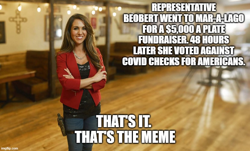 Laura Boebert | REPRESENTATIVE BEOBERT WENT TO MAR-A-LAGO FOR A $5,000 A PLATE FUNDRAISER. 48 HOURS LATER SHE VOTED AGAINST COVID CHECKS FOR AMERICANS. THAT'S IT. 
THAT'S THE MEME | image tagged in laura boebert | made w/ Imgflip meme maker