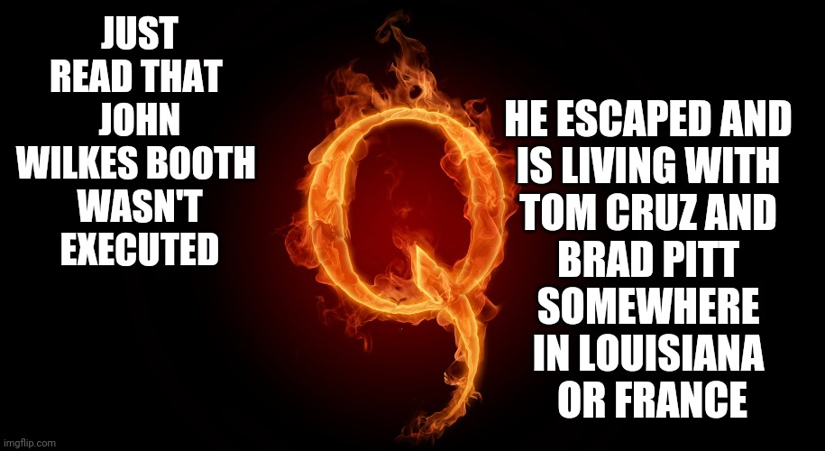 Coo Coo | JUST READ THAT 
JOHN WILKES BOOTH 
WASN'T EXECUTED; HE ESCAPED AND 
IS LIVING WITH 
TOM CRUZ AND 
BRAD PITT 
SOMEWHERE 
IN LOUISIANA 
OR FRANCE | image tagged in qanon,memes,q,dumbasses,some people will believe anything,ignorance | made w/ Imgflip meme maker