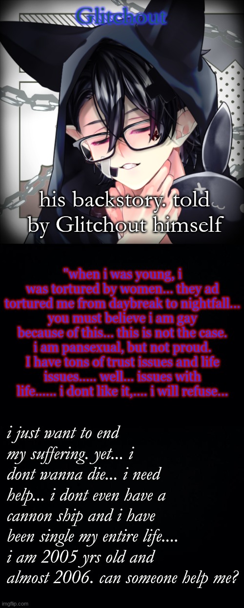 Glitchout; his backstory. told by Glitchout himself; "when i was young, i was tortured by women... they ad tortured me from daybreak to nightfall... you must believe i am gay because of this... this is not the case. i am pansexual, but not proud. I have tons of trust issues and life issues..... well... issues with life...... i dont like it,.... i will refuse... i just want to end my suffering. yet... i dont wanna die... i need help... i dont even have a cannon ship and i have been single my entire life.... i am 2005 yrs old and almost 2006. can someone help me? | image tagged in black background | made w/ Imgflip meme maker