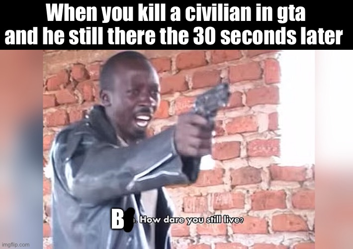 B how dare you live | When you kill a civilian in gta and he still there the 30 seconds later; B | image tagged in bitch how dare you still live | made w/ Imgflip meme maker