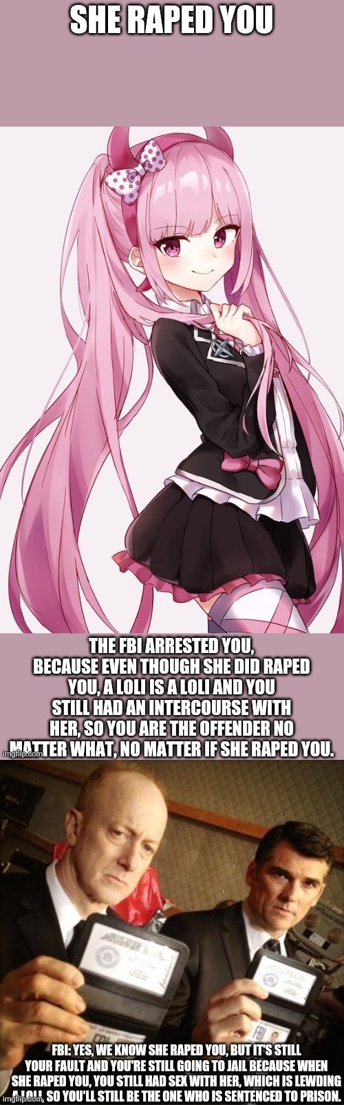 If a loli raped you, you're still going to prison since this is lewd | FBI: YES, WE KNOW SHE RAPED YOU, BUT IT'S STILL YOUR FAULT AND YOU'RE STILL GOING TO JAIL BECAUSE WHEN SHE RAPED YOU, YOU STILL HAD SEX WITH HER, WHICH IS LEWDING A LOLI, SO YOU'LL STILL BE THE ONE WHO IS SENTENCED TO PRISON. | image tagged in fbi,lewd,loli,prison,jail,rape | made w/ Imgflip meme maker