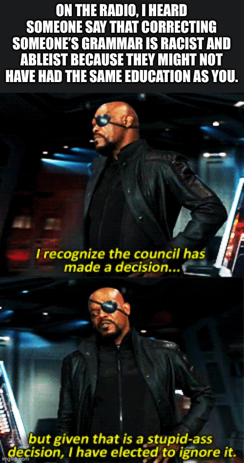nick fury stupid-ass decision | ON THE RADIO, I HEARD SOMEONE SAY THAT CORRECTING SOMEONE’S GRAMMAR IS RACIST AND ABLEIST BECAUSE THEY MIGHT NOT HAVE HAD THE SAME EDUCATION AS YOU. | image tagged in nick fury stupid-ass decision | made w/ Imgflip meme maker
