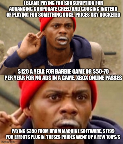 Ppl don’t matter, only money. Humanity is doomed to be skinned by greed | I BLAME PAYING FOR SUBSCRIPTION FOR ADVANCING CORPORATE GREED AND GOUGING INSTEAD OF PLAYING FOR SOMETHING ONCE. PRICES SKY ROCKETED; $120 A YEAR FOR BARBIE GAME OR $50-70 PER YEAR FOR NO ADS IN A GAME. XBOX ONLINE PASSES; PAYING $350 FROM DRUM MACHINE SOFTWARE, $1799 FOR EFFECTS PLUGIN, THESES PRICES WENT UP A FEW 100%’S | image tagged in corporate greed | made w/ Imgflip meme maker