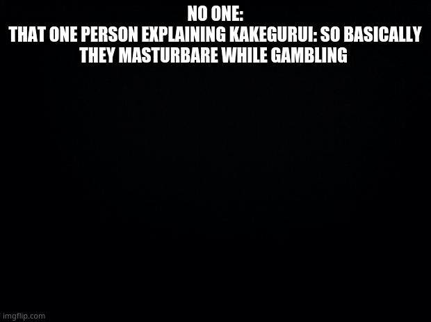 Black background | NO ONE:
THAT ONE PERSON EXPLAINING KAKEGURUI: SO BASICALLY THEY MASTURBARE WHILE GAMBLING | image tagged in black background | made w/ Imgflip meme maker