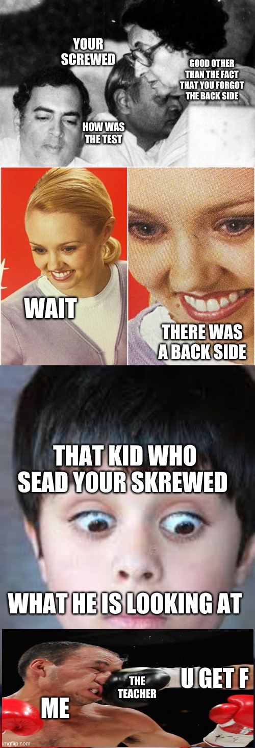 YOUR SCREWED; GOOD OTHER THAN THE FACT THAT YOU FORGOT THE BACK SIDE; HOW WAS THE TEST; WAIT; THERE WAS A BACK SIDE; THAT KID WHO SEAD YOUR SKREWED; WHAT HE IS LOOKING AT; U GET F; ME; THE TEACHER | image tagged in wait what | made w/ Imgflip meme maker