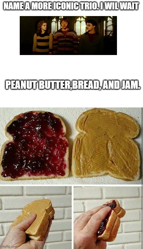 lol | NAME A MORE ICONIC TRIO. I WIL WAIT; PEANUT BUTTER,BREAD, AND JAM. | image tagged in blank white template,inside out peanut butter and jelly sandwich,golden,name a more iconic trio | made w/ Imgflip meme maker