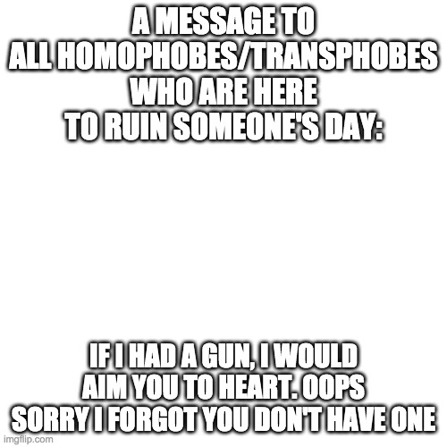 just a little message for homophobes who are here to ruin someone's day | A MESSAGE TO ALL HOMOPHOBES/TRANSPHOBES WHO ARE HERE TO RUIN SOMEONE'S DAY:; IF I HAD A GUN, I WOULD AIM YOU TO HEART. OOPS SORRY I FORGOT YOU DON'T HAVE ONE | image tagged in memes,blank transparent square,homophobia | made w/ Imgflip meme maker