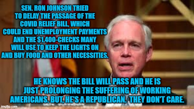Their Guy Created This Mess.  They Don't Want It Fixed By Biden. | SEN. RON JOHNSON TRIED TO DELAY THE PASSAGE OF THE COVID RELIEF BILL, WHICH COULD END UNEMPLOYMENT PAYMENTS AND THE $1,400-CHECKS MANY WILL USE TO KEEP THE LIGHTS ON AND BUY FOOD AND OTHER NECESSITIES. HE KNOWS THE BILL WILL PASS AND HE IS JUST PROLONGING THE SUFFERING OF WORKING AMERICANS. BUT, HE'S A REPUBLICAN.  THEY DON'T CARE. | image tagged in politics | made w/ Imgflip meme maker