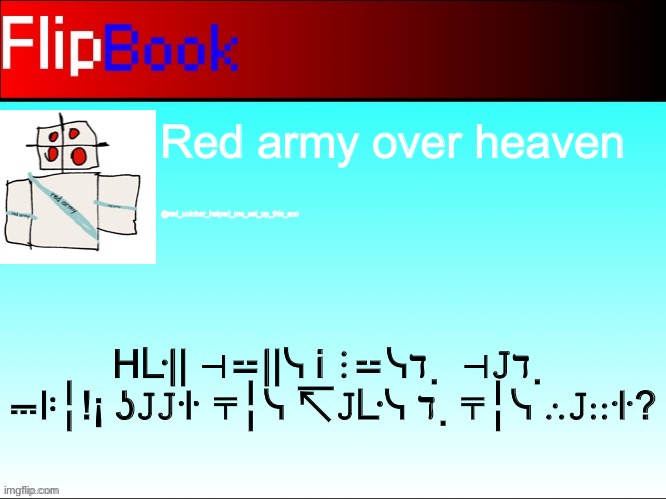 Hᒲᒲ ╎リℸ ̣ ᒷ∷ᒷᓭℸ ̣ ╎リ⊣ | Red army over heaven; @red_october_helped_me_set_up_this_acc; Hᒷ|| ⊣⚍||ᓭ i ⋮⚍ᓭℸ ̣  ⊣𝙹ℸ ̣  ⎓ꖎ╎!¡ ʖ𝙹𝙹ꖌ ⍑╎ᓭ ↸𝙹ᒷᓭ ℸ ̣ ⍑╎ᓭ ∴𝙹∷ꖌ? | image tagged in flipbook profile | made w/ Imgflip meme maker