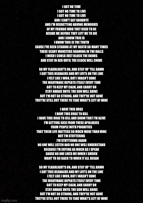 for a fnaf song, this is strangely relatable | I GOT NO TIME
I GOT NO TIME TO LIVE
I GOT NO TIME TO LIVE
AND I CAN'T SAY GOODBYE
AND I'M REGRETTING HAVING MEMORIES
OF MY FRIENDS WHO THEY USED TO BE
BESIDE ME BEFORE THEY LEFT ME TO DIE
AND I KNOW THIS IS
I KNOW THIS IS THE TRUTH
CAUSE I'VE BEEN STARING AT MY DEATH SO MANY TIMES
THESE SCARY MONSTERS ROAMING IN THE HALLS
I WISH I COULD JUST BLOCK THE DOORS
AND STAY IN BED UNTIL THE CLOCK WILL CHIME
 
SO MY FLASHLIGHT'S ON, AND STAY UP 'TILL DAWN
I GOT THIS HEADACHE AND MY LIFE'S ON THE LINE
I FELT LIKE I WON, BUT I WASN'T DONE
THE NIGHTMARE REPEATS ITSELF EVERY TIME
GOT TO KEEP MY CALM, AND CARRY ON
STAY AWAKE UNTIL THE SUN WILL SHINE
BUT I'M NOT SO STRONG, AND THEY'RE NOT GONE
THEY'RE STILL OUT THERE TO TAKE WHAT'S LEFT OF MINE
 
I HAVE THIS URGE
I HAVE THIS URGE TO KILL
I HAVE THIS URGE TO KILL AND SHOW THAT I'M ALIVE
I'M GETTING SICK FROM THESE APOLOGIES
FROM PEOPLE WITH PRIORITIES
THAT THEIR LIFE MATTERS SO MUCH MORE THAN MINE
BUT I'M STUTTERING
I'M STUTTERING AGAIN
NO ONE WILL LISTEN AND NO ONE WILL UNDERSTAND
BECAUSE I'M CRYING AS MUCH AS I SPEAK
CAUSE NO ONE LIKES ME WHEN I SHRIEK
WANT TO GO BACK TO WHEN IT ALL BEGAN
 
SO MY FLASHLIGHT'S ON, AND STAY UP 'TILL DAWN
I GOT THIS HEADACHE AND MY LIFE'S ON THE LINE
I FELT LIKE I WON, BUT I WASN'T DONE
THE NIGHTMARE REPEATS ITSELF EVERY TIME
GOT TO KEEP MY CALM, AND CARRY ON
STAY AWAKE UNTIL THE SUN WILL SHINE
BUT I'M NOT SO STRONG, AND THEY'RE NOT GONE
THEY'RE STILL OUT THERE TO TAKE WHAT'S LEFT OF MINE | image tagged in song lyrics,fnaf | made w/ Imgflip meme maker