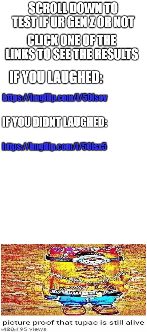 Tests Here | SCROLL DOWN TO TEST IF UR GEN Z OR NOT; CLICK ONE OF THE LINKS TO SEE THE RESULTS; IF YOU LAUGHED:; https://imgflip.com/i/50isov; IF YOU DIDNT LAUGHED:; https://imgflip.com/i/50isx5 | image tagged in blank white template | made w/ Imgflip meme maker