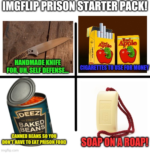 Starter pack | IMGFLIP PRISON STARTER PACK! HANDMADE KNIFE FOR, UH, SELF DEFENSE... CIGARETTES TO USE FOR MONEY; CANNED BEANS SO YOU DON'T HAVE TO EAT PRISON FOOD; SOAP ON A ROAP! | image tagged in memes,blank starter pack,prison,cigarettes,beans | made w/ Imgflip meme maker