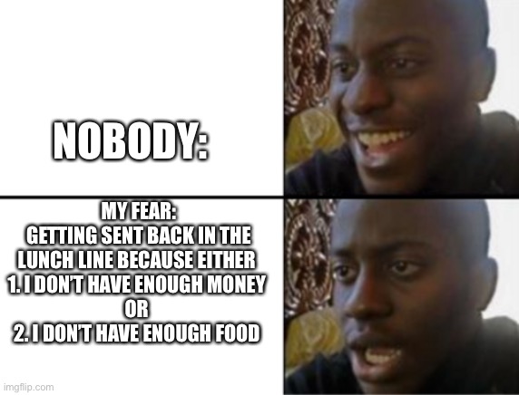 Is this just me? | NOBODY:; MY FEAR:
GETTING SENT BACK IN THE LUNCH LINE BECAUSE EITHER 
1. I DON’T HAVE ENOUGH MONEY 
OR 
2. I DON’T HAVE ENOUGH FOOD | image tagged in oh yeah oh no | made w/ Imgflip meme maker