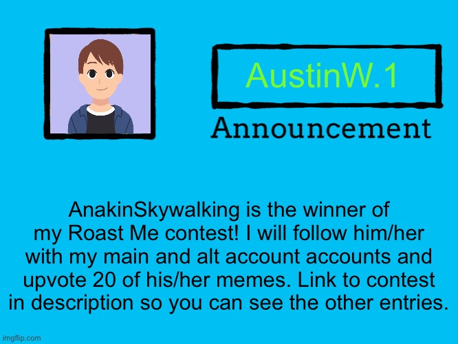 Universal Announcement Template | AustinW.1; AnakinSkywalking is the winner of my Roast Me contest! I will follow him/her with my main and alt account accounts and upvote 20 of his/her memes. Link to contest in description so you can see the other entries. | image tagged in universal announcement template,memes,announcement,roasted,contest,anakin skywalker | made w/ Imgflip meme maker
