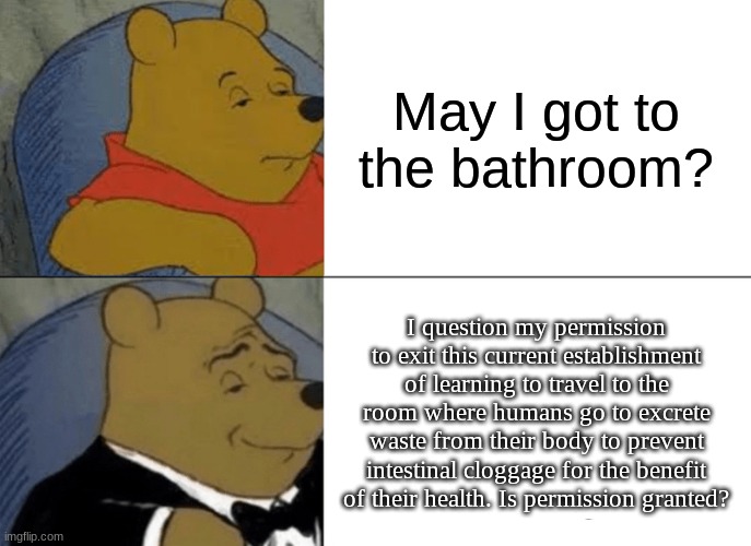 Tuxedo Winnie The Pooh Meme | May I got to the bathroom? I question my permission to exit this current establishment of learning to travel to the room where humans go to excrete waste from their body to prevent intestinal cloggage for the benefit of their health. Is permission granted? | image tagged in memes,tuxedo winnie the pooh,school meme,bathroom | made w/ Imgflip meme maker