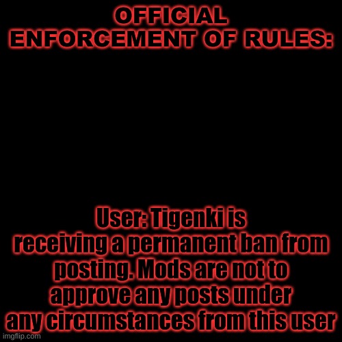 Blank Transparent Square | OFFICIAL ENFORCEMENT OF RULES:; User: Tigenki is receiving a permanent ban from posting. Mods are not to approve any posts under any circumstances from this user | image tagged in memes,blank transparent square | made w/ Imgflip meme maker