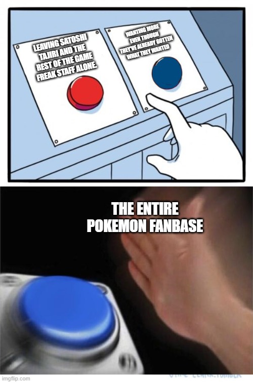 Leave em' alone |  WANTING MORE EVEN THOUGH THEY'VE ALREADY GOTTEN WHAT THEY WANTED; LEAVING SATOSHI TAJIRI AND THE REST OF THE GAME FREAK STAFF ALONE. THE ENTIRE POKEMON FANBASE | image tagged in two buttons 1 blue | made w/ Imgflip meme maker