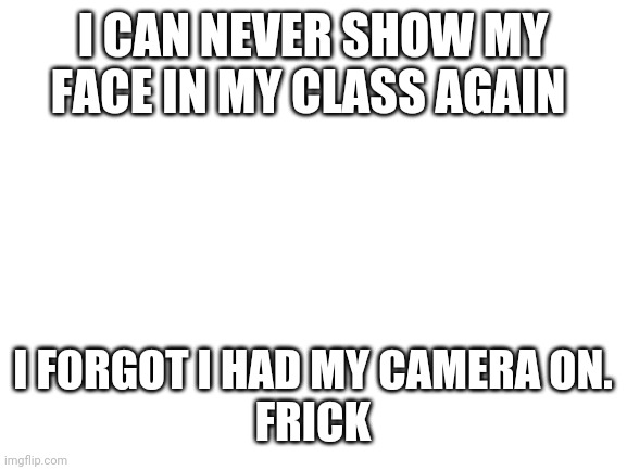 Frick | I CAN NEVER SHOW MY FACE IN MY CLASS AGAIN; I FORGOT I HAD MY CAMERA ON.
FRICK | image tagged in blank white template,online school,class | made w/ Imgflip meme maker