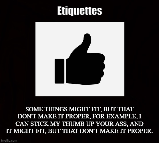In a manner of speaking | Etiquettes; SOME THINGS MIGHT FIT, BUT THAT DON'T MAKE IT PROPER, FOR EXAMPLE, I CAN STICK MY THUMB UP YOUR ASS, AND IT MIGHT FIT, BUT THAT DON'T MAKE IT PROPER. | image tagged in thumbs up,proper,manners,fits,rude,etiquette | made w/ Imgflip meme maker