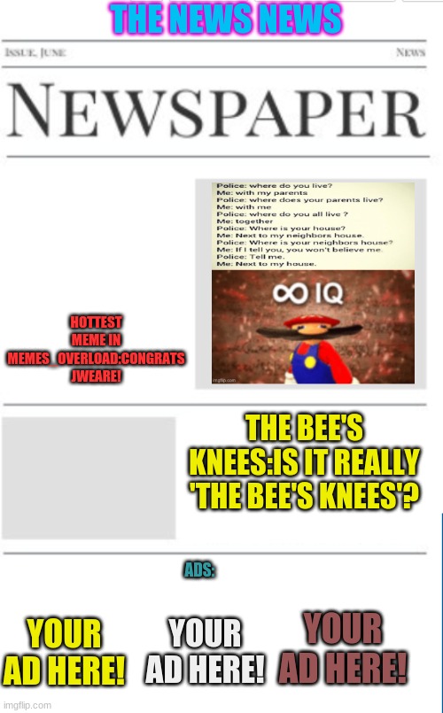 The News News as of 3/5/21(yes i colored ALLthe words!) | THE NEWS NEWS; HOTTEST MEME IN MEMES_OVERLOAD:CONGRATS JWEARE! THE BEE'S KNEES:IS IT REALLY 'THE BEE'S KNEES'? ADS:; YOUR AD HERE! YOUR AD HERE! YOUR AD HERE! | image tagged in blank newspaper | made w/ Imgflip meme maker